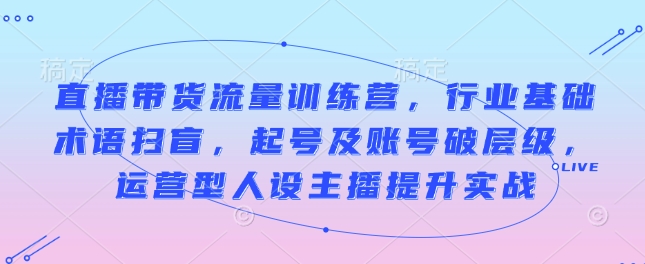 直播带货流量训练营，行业基础术语扫盲，起号及账号破层级，运营型人设主播提升实战|小鸡网赚博客