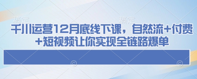 千川运营12月底线下课，自然流+付费+短视频让你实现全链路爆单|小鸡网赚博客