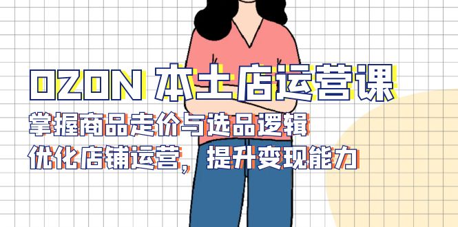 （13788期）OZON 本土店运营课，掌握商品走价与选品逻辑，优化店铺运营，提升变现能力|小鸡网赚博客