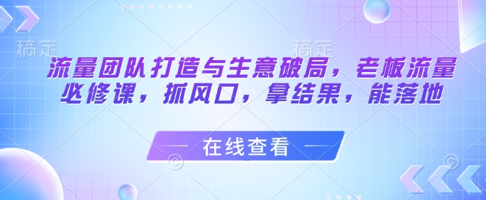 流量团队打造与生意破局，老板流量必修课，抓风口，拿结果，能落地|小鸡网赚博客