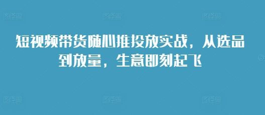 短视频带货随心推投放实战，从选品到放量，生意即刻起飞|小鸡网赚博客