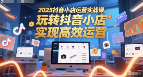 2025抖音小店运营实战课，玩转抖音小店，实现高效运营|小鸡网赚博客