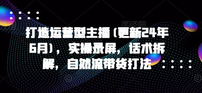 打造运营型主播(更新24年11月)，实操录屏，话术拆解，自然流带货打法|小鸡网赚博客