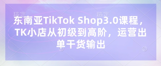 东南亚TikTok Shop3.0课程，TK小店​从初级到高阶，运营出单干货输出|小鸡网赚博客