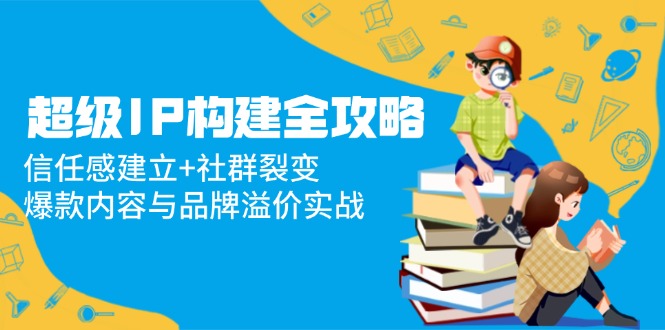 （14747期）超级IP构建全攻略：信任感建立+社群裂变，爆款内容与品牌溢价实战|小鸡网赚博客