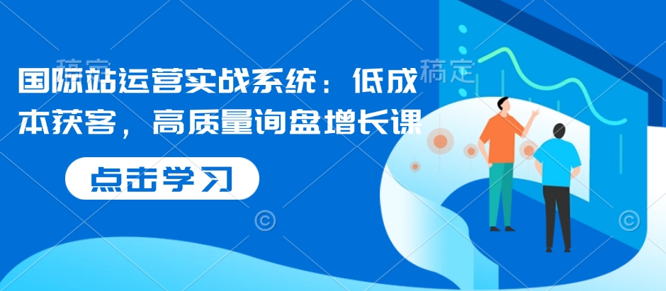 国际站运营实战系统：低成本获客，高质量询盘增长课|小鸡网赚博客