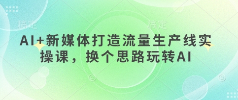 AI+新媒体打造流量生产线实操课，换个思路玩转AI|小鸡网赚博客