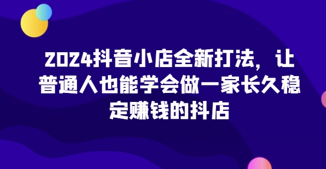 2024抖音小店全新打法，让普通人也能学会做一家长久稳定赚钱的抖店（更新）|小鸡网赚博客