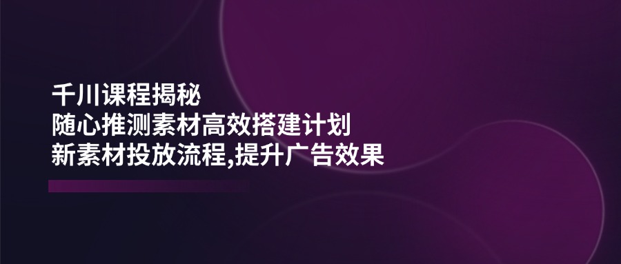 （14317期）千川课程揭秘：随心推测素材高效搭建计划,新素材投放流程,提升广告效果|小鸡网赚博客